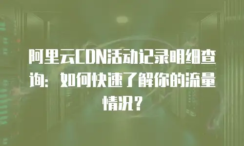 阿里云CDN活动记录明细查询：如何快速了解你的流量情况？