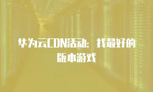 华为云CDN活动：找最好的版本游戏