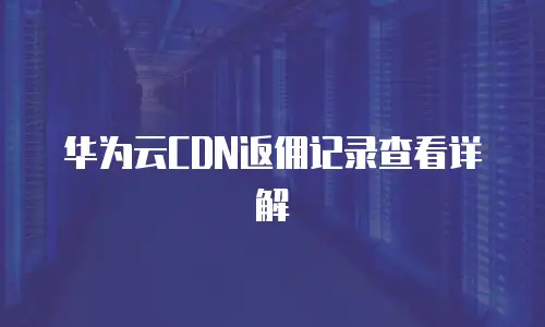 华为云CDN返佣记录查看详解