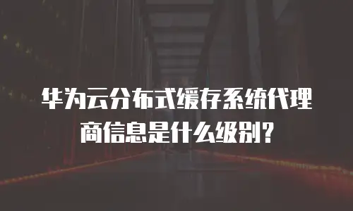 华为云分布式缓存系统代理商信息是什么级别？