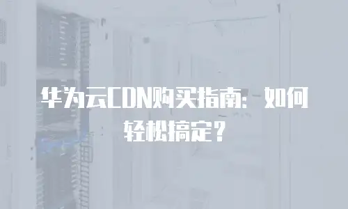 华为云CDN购买指南：如何轻松搞定？