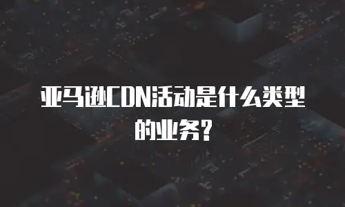 亚马逊CDN活动是什么类型的业务?