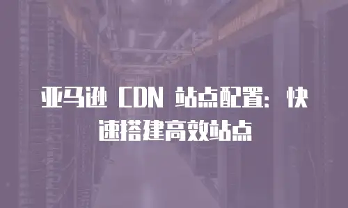 亚马逊 CDN 站点配置：快速搭建高效站点