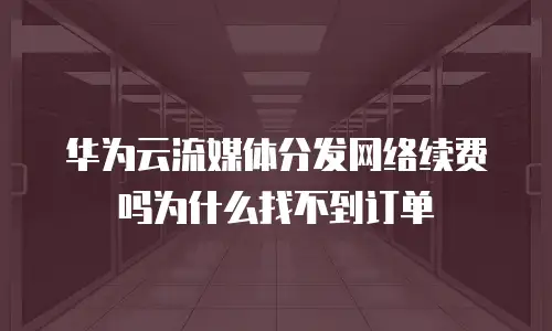 华为云流媒体分发网络续费吗为什么找不到订单
