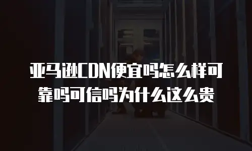 亚马逊CDN便宜吗怎么样可靠吗可信吗为什么这么贵