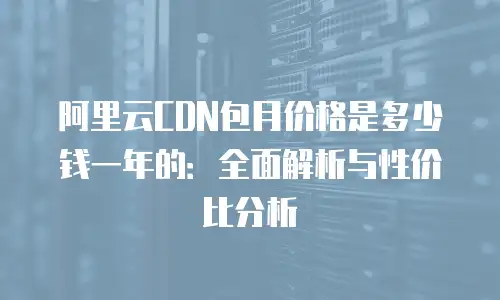 阿里云CDN包月价格是多少钱一年的：全面解析与性价比分析