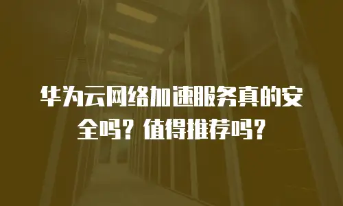 华为云网络加速服务真的安全吗？值得推荐吗？