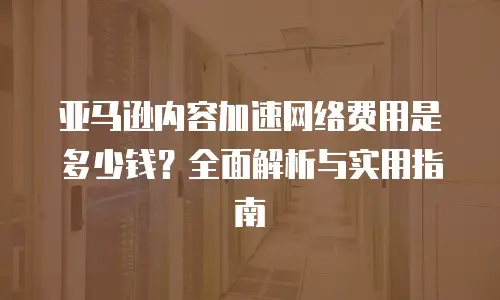 亚马逊内容加速网络费用是多少钱？全面解析与实用指南