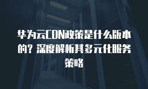 华为云CDN政策是什么版本的？深度解析其多元化服务策略