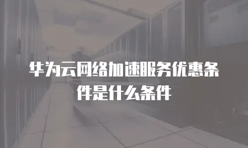 华为云网络加速服务优惠条件是什么条件