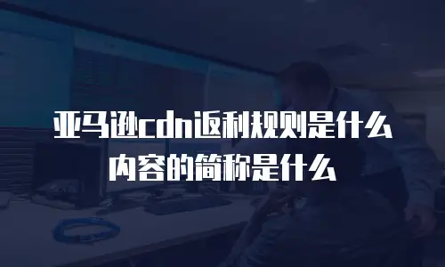 亚马逊cdn返利规则是什么内容的简称是什么