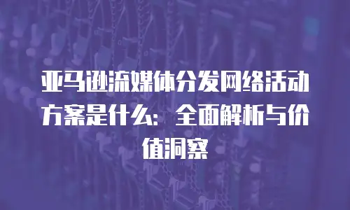 亚马逊流媒体分发网络活动方案是什么：全面解析与价值洞察