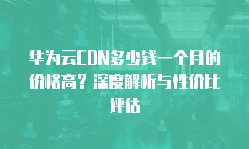 华为云CDN多少钱一个月的价格高？深度解析与性价比评估