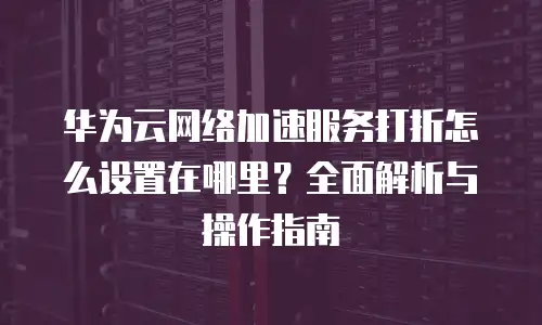 华为云网络加速服务打折怎么设置在哪里？全面解析与操作指南