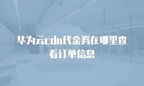 华为云cdn代金券在哪里查看订单信息