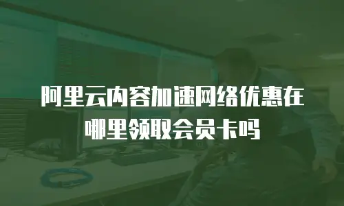 阿里云内容加速网络优惠在哪里领取会员卡吗