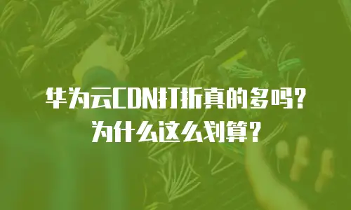 华为云CDN打折真的多吗？为什么这么划算？