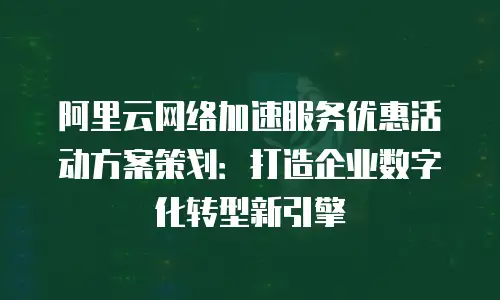 阿里云网络加速服务优惠活动方案策划：打造企业数字化转型新引擎