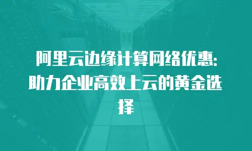 阿里云边缘计算网络优惠：助力企业高效上云的黄金选择