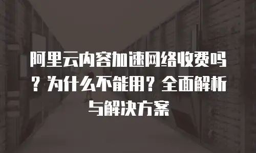 阿里云内容加速网络收费吗？为什么不能用？全面解析与解决方案