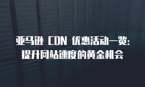 亚马逊 CDN 优惠活动一览：提升网站速度的黄金机会