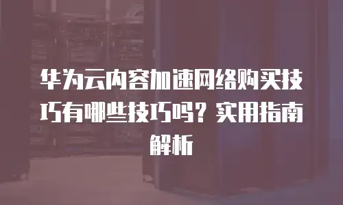华为云内容加速网络购买技巧有哪些技巧吗？实用指南解析