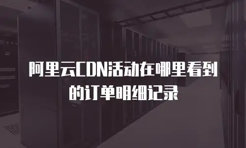 阿里云CDN活动在哪里看到的订单明细记录