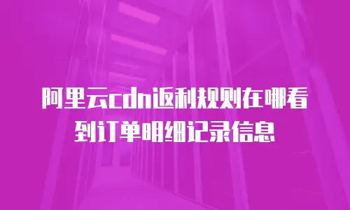 阿里云cdn返利规则在哪看到订单明细记录信息