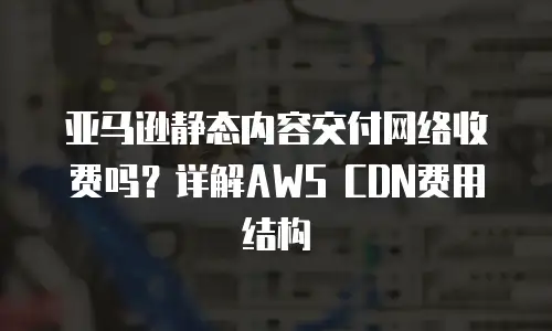 亚马逊静态内容交付网络收费吗？详解AWS CDN费用结构