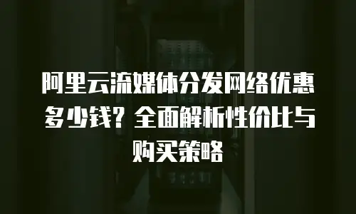 阿里云流媒体分发网络优惠多少钱？全面解析性价比与购买策略