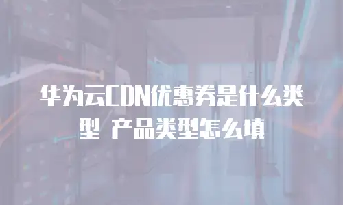 华为云CDN优惠券是什么类型 产品类型怎么填