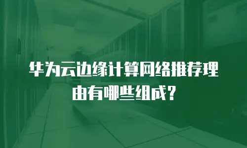 华为云边缘计算网络推荐理由有哪些组成？