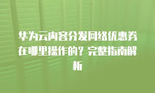 华为云内容分发网络优惠券在哪里操作的？完整指南解析