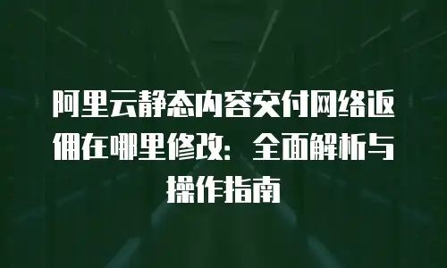 阿里云静态内容交付网络返佣在哪里修改：全面解析与操作指南