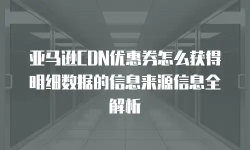 亚马逊CDN优惠券怎么获得明细数据的信息来源信息全解析