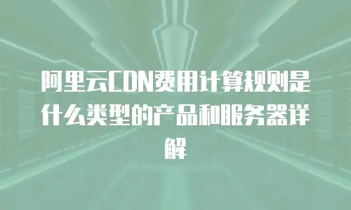 阿里云CDN费用计算规则是什么类型的产品和服务器详解