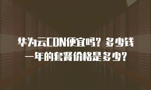 华为云CDN便宜吗？多少钱一年的套餐价格是多少？