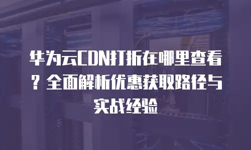 华为云CDN打折在哪里查看？全面解析优惠获取路径与实战经验