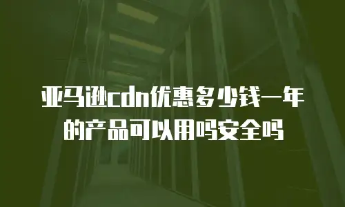 亚马逊cdn优惠多少钱一年的产品可以用吗安全吗