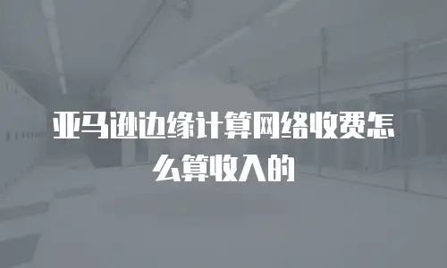 亚马逊边缘计算网络收费怎么算收入的
