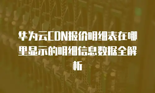 华为云CDN报价明细表在哪里显示的明细信息数据全解析