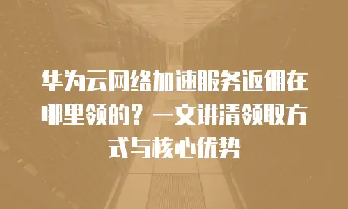 华为云网络加速服务返佣在哪里领的？一文讲清领取方式与核心优势