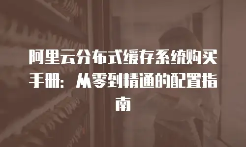 阿里云分布式缓存系统购买手册：从零到精通的配置指南