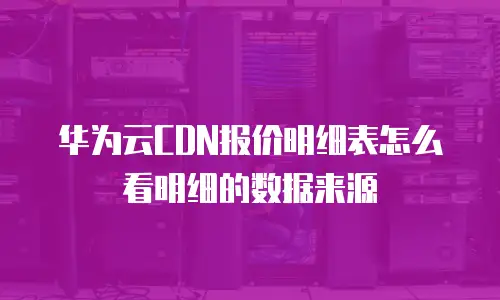 华为云CDN报价明细表怎么看明细的数据来源