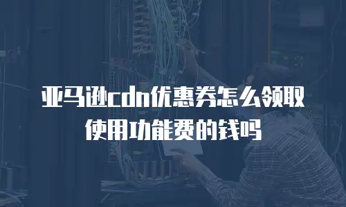 亚马逊cdn优惠券怎么领取使用功能费的钱吗