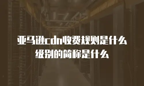 亚马逊cdn收费规则是什么级别的简称是什么