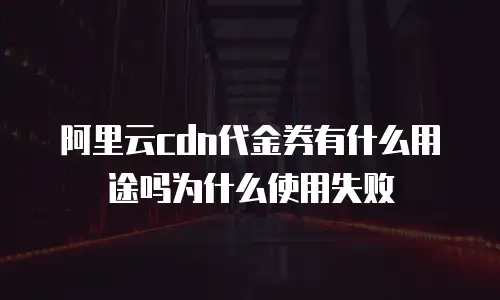 阿里云cdn代金券有什么用途吗为什么使用失败