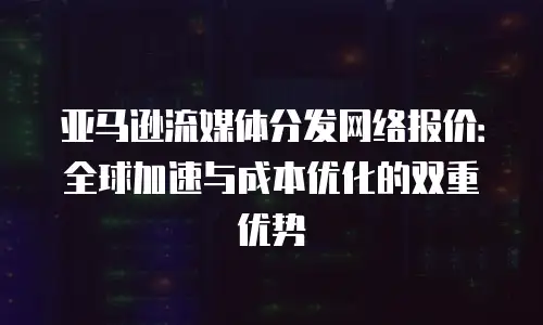 亚马逊流媒体分发网络报价：全球加速与成本优化的双重优势