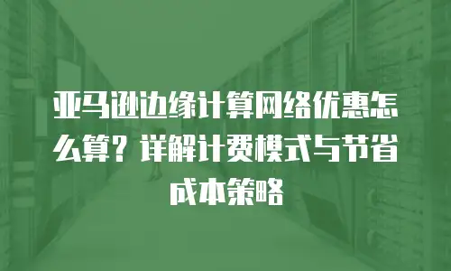 亚马逊边缘计算网络优惠怎么算？详解计费模式与节省成本策略