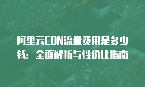 阿里云CDN流量费用是多少钱：全面解析与性价比指南